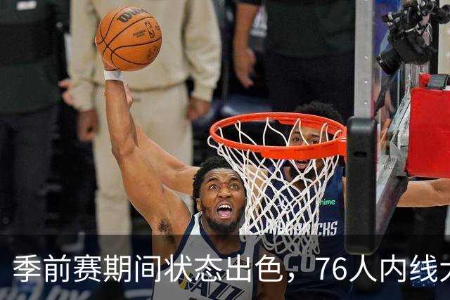 季前赛期间状态出色，76人内线大将的健康状况令人相当振奋？
